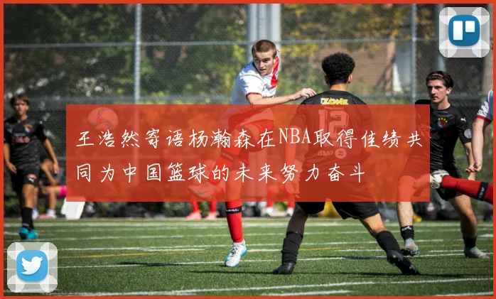 王浩然寄语杨瀚森在NBA取得佳绩共同为中国篮球的未来努力奋斗