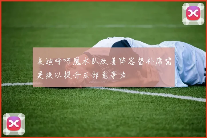 麦迪呼吁魔术队改善阵容替补席需更换以提升东部竞争力