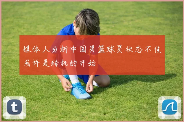 媒体人分析中国男篮球员状态不佳或许是转机的开始