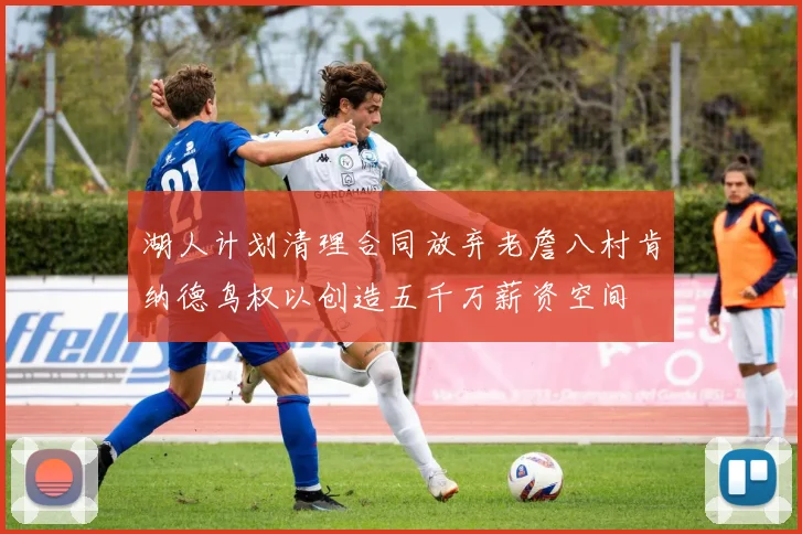 湖人计划清理合同放弃老詹八村肯纳德鸟权以创造五千万薪资空间