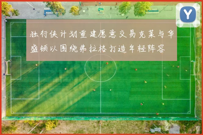 独行侠计划重建愿意交易克莱与华盛顿以围绕弗拉格打造年轻阵容