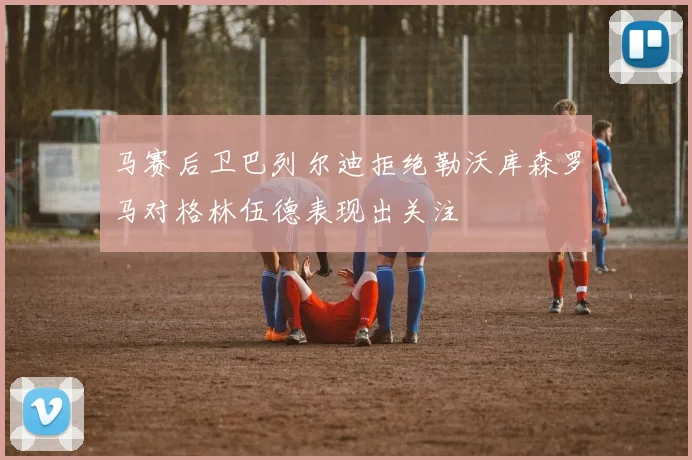 马赛后卫巴列尔迪拒绝勒沃库森罗马对格林伍德表现出关注