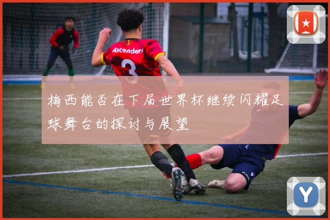 梅西能否在下届世界杯继续闪耀足球舞台的探讨与展望