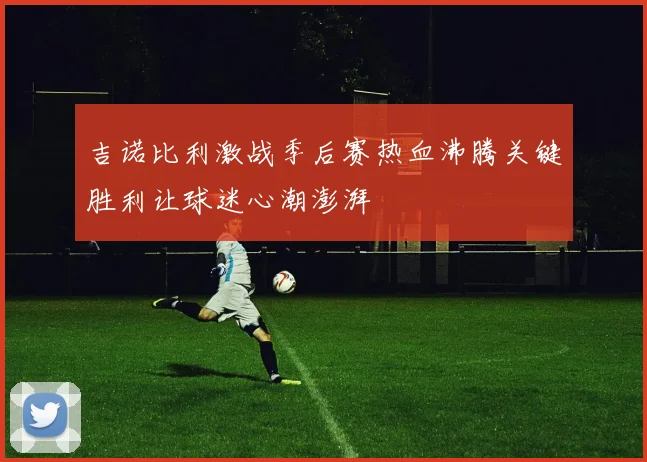 吉诺比利激战季后赛热血沸腾关键胜利让球迷心潮澎湃
