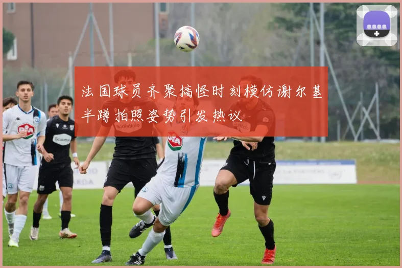 法国球员齐聚搞怪时刻模仿谢尔基半蹲拍照姿势引发热议