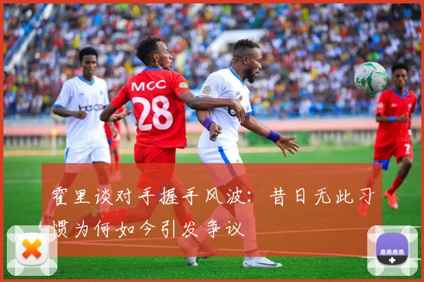 霍里谈对手握手风波：昔日无此习惯为何如今引发争议