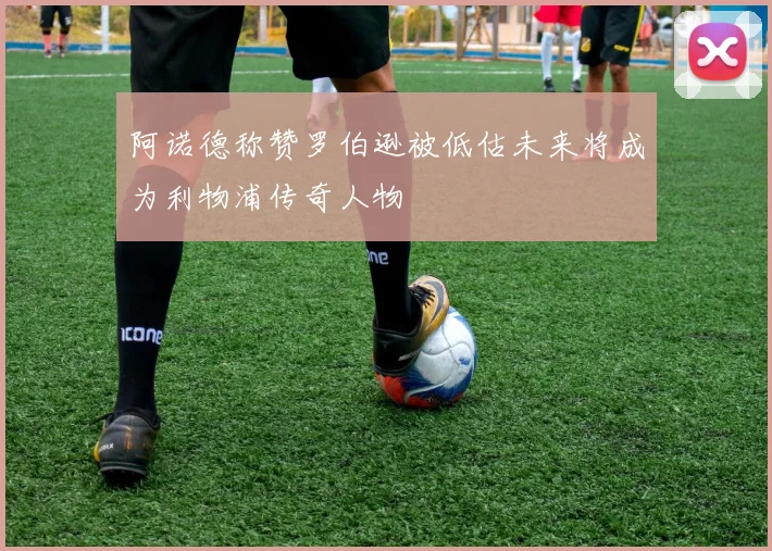阿诺德称赞罗伯逊被低估未来将成为利物浦传奇人物