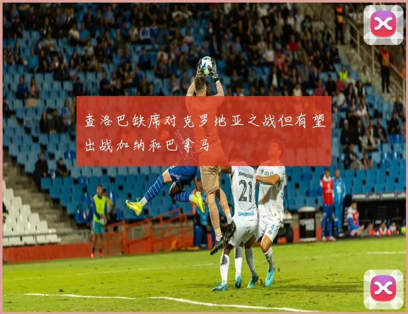 查洛巴缺席对克罗地亚之战但有望出战加纳和巴拿马